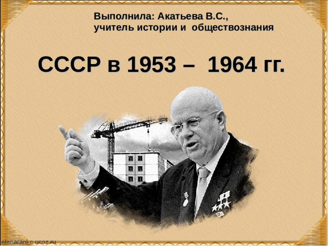 Выполнила: Акатьева В.С., учитель истории и обществознания СССР в 1953 – 1964 гг.   