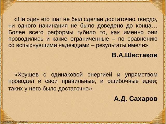 «Ни один его шаг не был сделан достаточно твердо, ни одного начинания не было доведено до конца… Более всего реформы губило то, как именно они проводились и какие ограниченные – по сравнению со вспыхнувшими надеждами – результаты имели». В.А.Шестаков «Хрущев с одинаковой энергией и упрямством проводил и свои правильные, и ошибочные идеи; таких у него было достаточно».  А.Д. Сахаров  