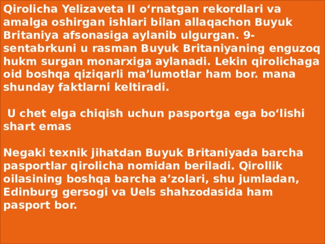 Qirolicha Yelizaveta II o‘rnatgan rekordlari va amalga oshirgan ishlari bilan allaqachon Buyuk Britaniya afsonasiga aylanib ulgurgan. 9-sentabrkuni u rasman Buyuk Britaniyaning enguzoq hukm surgan monarxiga aylanadi. Lekin qirolichaga oid boshqa qiziqarli ma’lumotlar ham bor. mana shunday faktlarni keltiradi.    U chet elga chiqish uchun pasportga ega bo‘lishi shart emas    Negaki texnik jihatdan Buyuk Britaniyada barcha pasportlar qirolicha nomidan beriladi. Qirollik oilasining boshqa barcha a’zolari, shu jumladan, Edinburg gersogi va Uels shahzodasida ham pasport bor.    