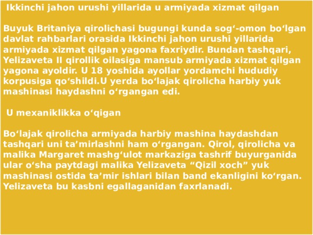  Ikkinchi jahon urushi yillarida u armiyada xizmat qilgan    Buyuk Britaniya qirolichasi bugungi kunda sog‘-omon bo‘lgan davlat rahbarlari orasida Ikkinchi jahon urushi yillarida armiyada xizmat qilgan yagona faxriydir. Bundan tashqari, Yelizaveta II qirollik oilasiga mansub armiyada xizmat qilgan yagona ayoldir. U 18 yoshida ayollar yordamchi hududiy korpusiga qo‘shildi.U yerda bo‘lajak qirolicha harbiy yuk mashinasi haydashni o‘rgangan edi.    U mexaniklikka o‘qigan    Bo‘lajak qirolicha armiyada harbiy mashina haydashdan tashqari uni ta’mirlashni ham o‘rgangan. Qirol, qirolicha va malika Margaret mashg‘ulot markaziga tashrif buyurganida ular o‘sha paytdagi malika Yelizaveta “Qizil xoch” yuk mashinasi ostida ta’mir ishlari bilan band ekanligini ko‘rgan. Yelizaveta bu kasbni egallaganidan faxrlanadi.    
