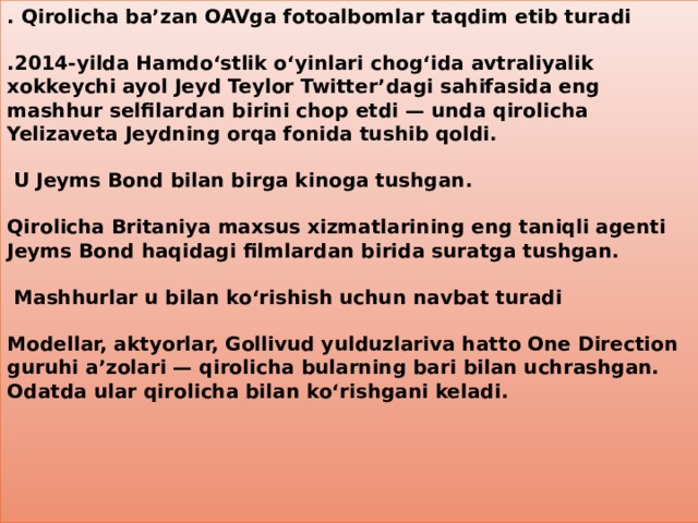 . Qirolicha ba’zan OAVga fotoalbomlar taqdim etib turadi    .2014-yilda Hamdo‘stlik o‘yinlari chog‘ida avtraliyalik xokkeychi ayol Jeyd Teylor Twitter’dagi sahifasida eng mashhur selfilardan birini chop etdi — unda qirolicha Yelizaveta Jeydning orqa fonida tushib qoldi.    U Jeyms Bond bilan birga kinoga tushgan.    Qirolicha Britaniya maxsus xizmatlarining eng taniqli agenti Jeyms Bond haqidagi filmlardan birida suratga tushgan.    Mashhurlar u bilan ko‘rishish uchun navbat turadi    Modellar, aktyorlar, Gollivud yulduzlariva hatto One Direction guruhi a’zolari — qirolicha bularning bari bilan uchrashgan. Odatda ular qirolicha bilan ko‘rishgani keladi.    