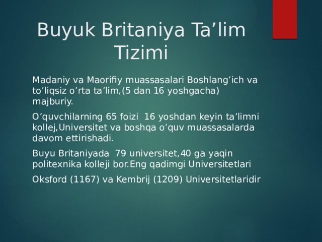 Buyuk Britaniya Ta’lim Tizimi Madaniy va Maorifiy muassasalari Boshlang’ich va to’liqsiz o’rta ta’lim,(5 dan 16 yoshgacha) majburiy. O’quvchilarning 65 foizi 16 yoshdan keyin ta’limni kollej,Universitet va boshqa o’quv muassasalarda davom ettirishadi. Buyu Britaniyada 79 universitet,40 ga yaqin politexnika kolleji bor.Eng qadimgi Universitetlari Oksford (1167) va Kembrij (1209) Universitetlaridir 