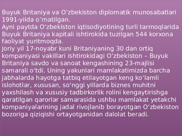  Buyuk Britaniya va O’zbekiston diplomatik munosabatlari 1991-yilda o’rnatilgan.  Ayni paytda O‘zbekiston iqtisodiyotining turli tarmoqlarida Buyuk Britaniya kapitali ishtirokida tuzilgan 544 korxona faoliyat yuritmoqda.   Joriy yil 17-noyabr kuni Britaniyaning 30 dan ortiq kompaniyasi vakillari ishtirokidagi O‘zbekiston – Buyuk Britaniya savdo va sanoat kengashining 23-majlisi samarali o‘tdi. Uning yakunlari mamlakatimizda barcha jabhalarda hayotga tatbiq etilayotgan keng ko‘lamli islohotlar, xususan, so‘nggi yillarda biznes muhitni yaxshilash va xususiy tadbirkorlik rolini kengaytirishga qaratilgan qarorlar samarasida ushbu mamlakat yetakchi kompaniyalarining jadal rivojlanib borayotgan O‘zbekiston bozoriga qiziqishi ortayotganidan dalolat beradi.    