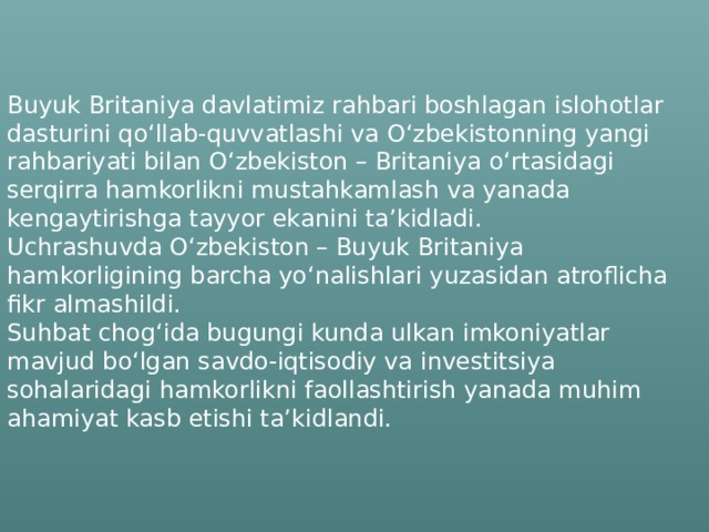    Buyuk Britaniya davlatimiz rahbari boshlagan islohotlar dasturini qo‘llab-quvvatlashi va O‘zbekistonning yangi rahbariyati bilan O‘zbekiston – Britaniya o‘rtasidagi serqirra hamkorlikni mustahkamlash va yanada kengaytirishga tayyor ekanini ta’kidladi.   Uchrashuvda O‘zbekiston – Buyuk Britaniya hamkorligining barcha yo‘nalishlari yuzasidan atroflicha fikr almashildi.   Suhbat chog‘ida bugungi kunda ulkan imkoniyatlar mavjud bo‘lgan savdo-iqtisodiy va investitsiya sohalaridagi hamkorlikni faollashtirish yanada muhim ahamiyat kasb etishi ta’kidlandi.  