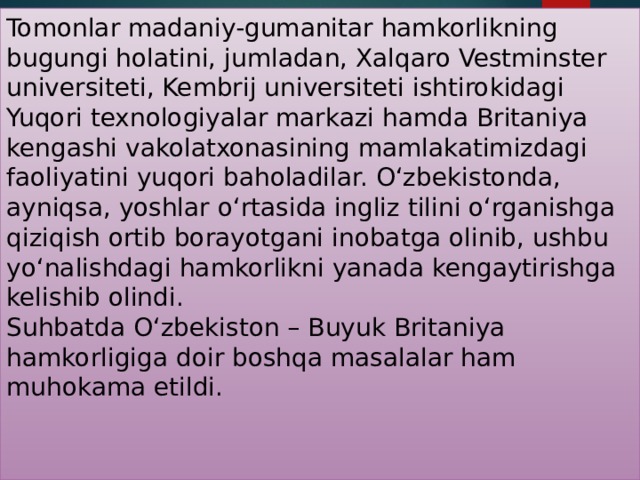 Tomonlar madaniy-gumanitar hamkorlikning bugungi holatini, jumladan, Xalqaro Vestminster universiteti, Kembrij universiteti ishtirokidagi Yuqori texnologiyalar markazi hamda Britaniya kengashi vakolatxonasining mamlakatimizdagi faoliyatini yuqori baholadilar. O‘zbekistonda, ayniqsa, yoshlar o‘rtasida ingliz tilini o‘rganishga qiziqish ortib borayotgani inobatga olinib, ushbu yo‘nalishdagi hamkorlikni yanada kengaytirishga kelishib olindi.   Suhbatda O‘zbekiston – Buyuk Britaniya hamkorligiga doir boshqa masalalar ham muhokama etildi.    