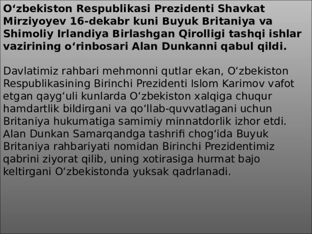 O‘zbekiston Respublikasi Prezidenti Shavkat Mirziyoyev 16-dekabr kuni Buyuk Britaniya va Shimoliy Irlandiya Birlashgan Qirolligi tashqi ishlar vazirining o‘rinbosari Alan Dunkanni qabul qildi.     Davlatimiz rahbari mehmonni qutlar ekan, O‘zbekiston Respublikasining Birinchi Prezidenti Islom Karimov vafot etgan qayg‘uli kunlarda O‘zbekiston xalqiga chuqur hamdartlik bildirgani va qo‘llab-quvvatlagani uchun Britaniya hukumatiga samimiy minnatdorlik izhor etdi. Alan Dunkan Samarqandga tashrifi chog‘ida Buyuk Britaniya rahbariyati nomidan Birinchi Prezidentimiz qabrini ziyorat qilib, uning xotirasiga hurmat bajo keltirgani O‘zbekistonda yuksak qadrlanadi.  