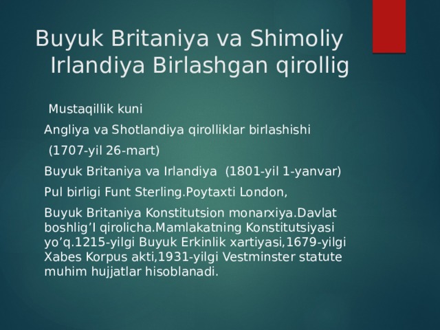  Buyuk Britaniya va Shimoliy Irlandiya Birlashgan qirollig  Mustaqillik kuni Angliya va Shotlandiya qirolliklar birlashishi  (1707-yil 26-mart) Buyuk Britaniya va Irlandiya (1801-yil 1-yanvar) Pul birligi Funt Sterling.Poytaxti London, Buyuk Britaniya Konstitutsion monarxiya.Davlat boshlig’I qirolicha.Mamlakatning Konstitutsiyasi yo’q.1215-yilgi Buyuk Erkinlik xartiyasi,1679-yilgi Xabes Korpus akti,1931-yilgi Vestminster statute muhim hujjatlar hisoblanadi. 