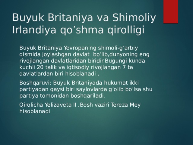 Buyuk Britaniya va Shimoliy Irlandiya qo’shma qirolligi Buyuk Britaniya Yevropaning shimoli-g’arbiy qismida joylashgan davlat bo’lib,dunyoning eng rivojlangan davlatlaridan biridir.Bugungi kunda kuchli 20 talik va iqtisodiy rivojlangan 7 ta davlatlardan biri hisoblanadi , Boshqaruvi: Buyuk Britaniyada hukumat ikki partiyadan qaysi biri saylovlarda g’olib bo’lsa shu partiya tomonidan boshqariladi. Qirolicha Yelizaveta II ,Bosh vaziri Tereza Mey hisoblanadi 