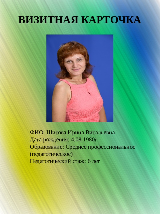 ВИЗИТНАЯ КАРТОЧКА ФИО: Шитова Ирина Витальевна Дата рождения:  4.08.1980г Образование: Среднее профессиональное (педагогическое) Педагогический стаж: 6 лет 