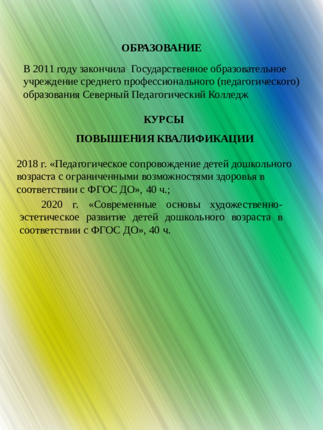 ОБРАЗОВАНИЕ В 2011 году закончила Государственное образовательное учреждение среднего профессионального (педагогического) образования Северный Педагогический Колледж КУРСЫ ПОВЫШЕНИЯ КВАЛИФИКАЦИИ 2018 г. «Педагогическое сопровождение детей дошкольного возраста с ограниченными возможностями здоровья в соответствии с ФГОС ДО», 40 ч.; 2020 г. «Современные основы художественно-эстетическое развитие детей дошкольного возраста в соответствии с ФГОС ДО», 40 ч. 