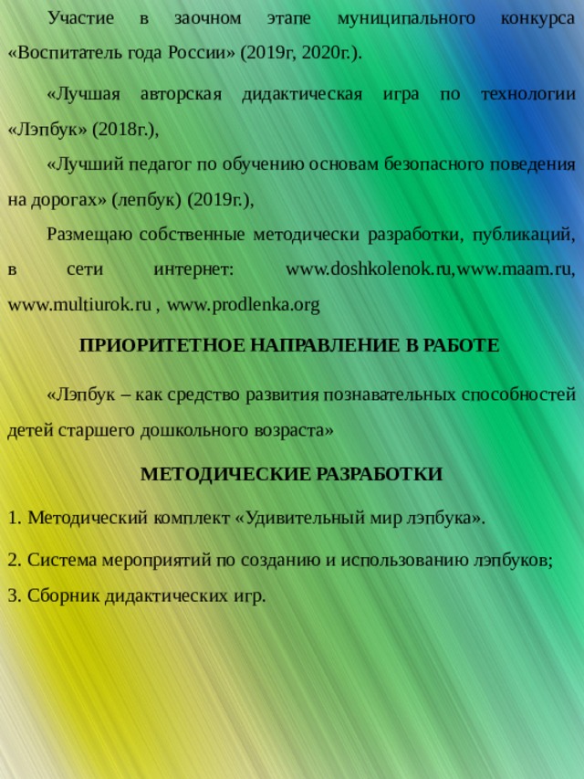 РЕЗУЛЬТАТЫ ПЕДАГОГИЧЕСКОЙ ДЕЯТЕЛЬНОСТИ Участие в заочном этапе муниципального конкурса «Воспитатель года России» (2019г, 2020г.). «Лучшая авторская дидактическая игра по технологии «Лэпбук» (2018г.), «Лучший педагог по обучению основам безопасного поведения на дорогах» (лепбук) (2019г.), Размещаю собственные методически разработки, публикаций, в сети интернет: www.doshkolenok.ru,www.maam.ru, www.multiurok.ru , www.prodlenka.org ПРИОРИТЕТНОЕ НАПРАВЛЕНИЕ В РАБОТЕ «Лэпбук – как средство развития познавательных способностей детей старшего дошкольного возраста» МЕТОДИЧЕСКИЕ РАЗРАБОТКИ 1. Методический комплект «Удивительный мир лэпбука». 2. Система мероприятий по созданию и использованию лэпбуков; 3. Сборник дидактических игр. 