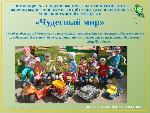 НОМИНАЦИЯ №3. СОЦИАЛЬНЫЕ ПРОЕКТЫ, НАПРАВЛЕННЫЕ НА ФОРМИРОВАНИЕ СОЦИО-КУЛЬТУРНОЙ СРЕДЫ, ОБЕСПЕЧИВАЮЩЕЙ УСПЕШНОСТЬ ДЕТЕЙ И МОЛОДЁЖИ «Чудесный мир»   «Чтобы сделать ребёнка умным и рассудительным, сделайте его крепким и здоровым: пусть он работает, действует, бегает, кричит, пусть он находится в постоянном движении»       Жан Жак Руссо   КОВАЛЕВА СВЕТЛАНА НИКОЛАЕВНА   