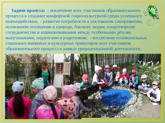  Задачи проекта: - вовлечение всех участников образовательного процесса в создание комфортной социо-культурной среды успешного взаимодействия; - развитие потребности в постоянном саморазвитии, осознанном отношении к природе, близким людям, плодотворном сотрудничестве и взаимопонимании между особенными детьми, выпускниками, педагогами и родителями; - воспитание положительных социально-значимых и культурных ориентиров всех участников образовательного процесса в рамках природоохранной деятельности. 
