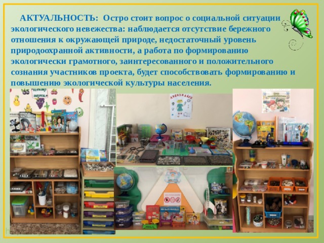  АКТУАЛЬНОСТЬ: Остро стоит вопрос о социальной ситуации экологического невежества: наблюдается отсутствие бережного отношения к окружающей природе, недостаточный уровень природоохранной активности, а работа по формированию экологически грамотного, заинтересованного и положительного сознания участников проекта, будет способствовать формированию и повышению экологической культуры населения. 