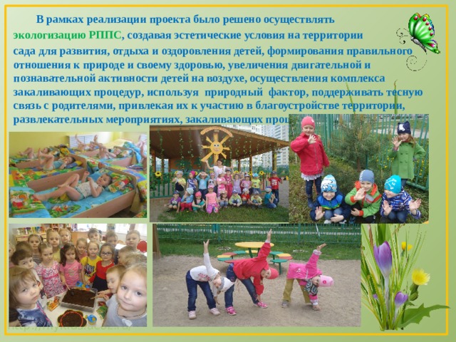  В рамках реализации проекта было решено осуществлять экологизацию РППС , создавая эстетические условия на территории сада для развития, отдыха и оздоровления детей, формирования правильного отношения к природе и своему здоровью, увеличения двигательной и познавательной активности детей на воздухе, осуществления комплекса закаливающих процедур, используя природный фактор, поддерживать тесную связь с родителями, привлекая их к участию в благоустройстве территории, развлекательных мероприятиях, закаливающих процедурах. 