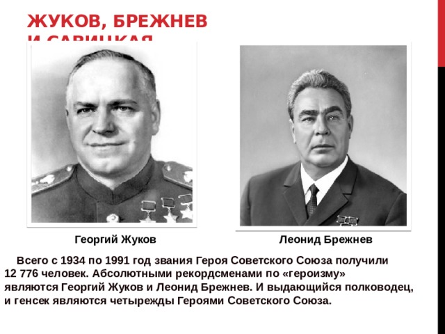 Жуков, Брежнев и Савицкая   Георгий Жуков Леонид Брежнев  Всего с 1934 по 1991 год звания Героя Советского Союза получили 12 776 человек. Абсолютными рекордсменами по «героизму» являются Георгий Жуков и Леонид Брежнев. И выдающийся полководец, и генсек являются четырежды Героями Советского Союза. 