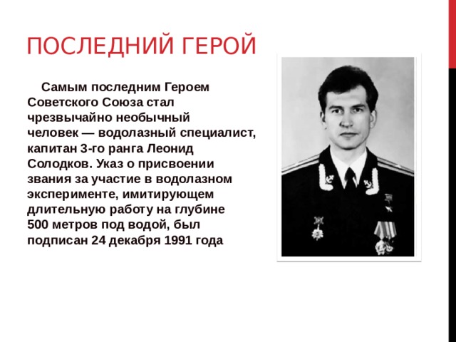 Последний герой  Самым последним Героем Советского Союза стал чрезвычайно необычный человек — водолазный специалист, капитан 3-го ранга Леонид Солодков. Указ о присвоении звания за участие в водолазном эксперименте, имитирующем длительную работу на глубине 500 метров под водой, был подписан 24 декабря 1991 года 
