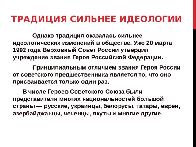 Традиция сильнее идеологии     Однако традиция оказалась сильнее идеологических изменений в обществе. Уже 20 марта 1992 года Верховный Совет России утвердил учреждение звания Героя Российской Федерации.   Принципиальным отличием звания Героя России от советского предшественника является то, что оно присваивается только один раз.  В числе Героев Советского Союза были представители многих национальностей большой страны — русские, украинцы, белорусы, татары, евреи, азербайджанцы, чеченцы, якуты и многие другие.   