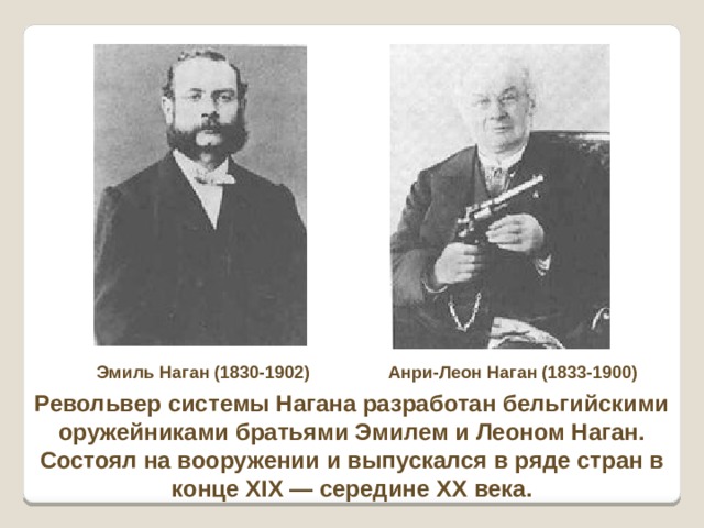 Эмиль Наган (1830-1902) Анри-Леон Наган (1833-1900) Револьвер системы Нагана разработан бельгийскими оружейниками братьями Эмилем и Леоном Наган. Состоял на вооружении и выпускался в ряде стран в конце XIX — середине XX века. 