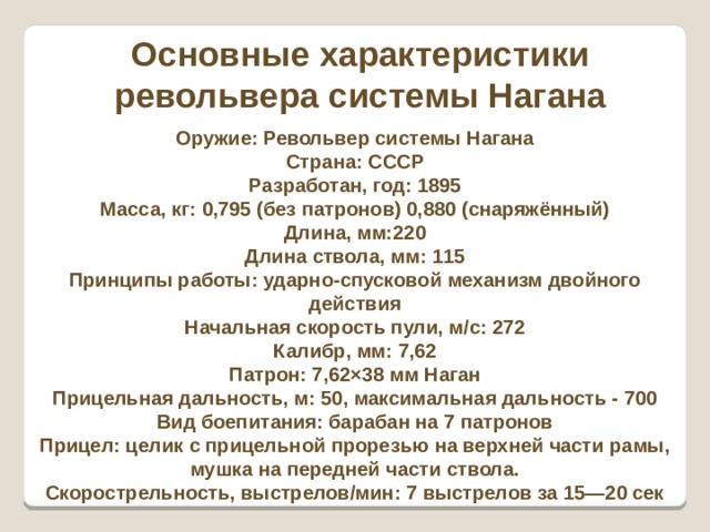 Основные характеристики револьвера системы Нагана Оружие: Револьвер системы Нагана Страна: СССР Разработан, год: 1895 Масса, кг: 0,795 (без патронов) 0,880 (снаряжённый) Длина, мм:220 Длина ствола, мм: 115 Принципы работы: ударно-спусковой механизм двойного действия Начальная скорость пули, м/с: 272 Калибр, мм: 7,62 Патрон: 7,62×38 мм Наган Прицельная дальность, м: 50, максимальная дальность - 700 Вид боепитания: барабан на 7 патронов Прицел: целик с прицельной прорезью на верхней части рамы, мушка на передней части ствола. Скорострельность, выстрелов/мин: 7 выстрелов за 15—20 сек 