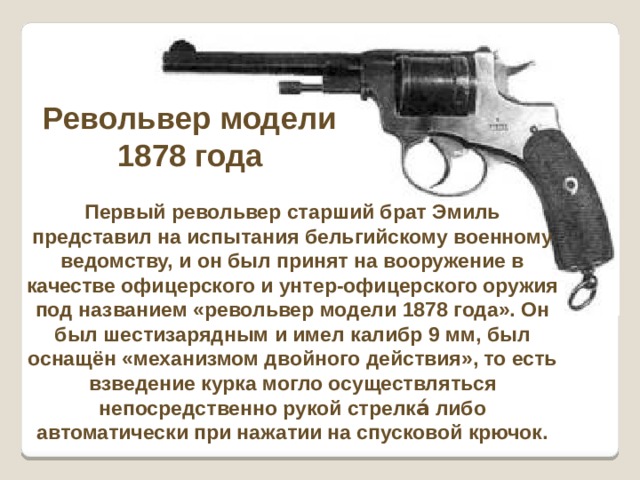Револьвер модели 1878 года Первый револьвер старший брат Эмиль представил на испытания бельгийскому военному ведомству, и он был принят на вооружение в качестве офицерского и унтер-офицерского оружия под названием «револьвер модели 1878 года». Он был шестизарядным и имел калибр 9 мм, был оснащён «механизмом двойного действия», то есть взведение курка могло осуществляться непосредственно рукой стрелка́ либо автоматически при нажатии на спусковой крючок. 