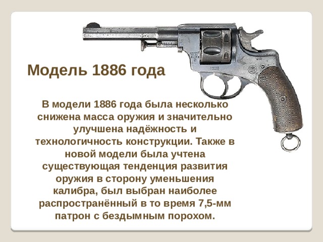 Модель 1886 года В модели 1886 года была несколько снижена масса оружия и значительно улучшена надёжность и технологичность конструкции. Также в новой модели была учтена существующая тенденция развития оружия в сторону уменьшения калибра, был выбран наиболее распространённый в то время 7,5-мм патрон с бездымным порохом. 
