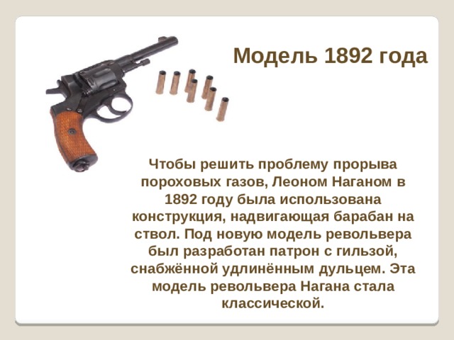 Модель 1892 года Чтобы решить проблему прорыва пороховых газов, Леоном Наганом в 1892 году была использована конструкция, надвигающая барабан на ствол. Под новую модель револьвера был разработан патрон с гильзой, снабжённой удлинённым дульцем. Эта модель револьвера Нагана стала классической. 