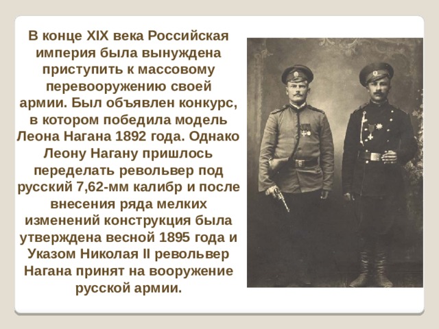 В конце XIX века Российская империя была вынуждена приступить к массовому перевооружению своей армии. Был объявлен конкурс, в котором победила модель Леона Нагана 1892 года. Однако Леону Нагану пришлось переделать револьвер под русский 7,62-мм калибр и после внесения ряда мелких изменений конструкция была утверждена весной 1895 года и Указом Николая II револьвер Нагана принят на вооружение русской армии. 