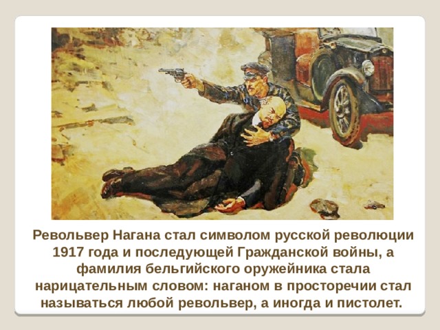 Револьвер Нагана стал символом русской революции 1917 года и последующей Гражданской войны, а фамилия бельгийского оружейника стала нарицательным словом: наганом в просторечии стал называться любой револьвер, а иногда и пистолет.  