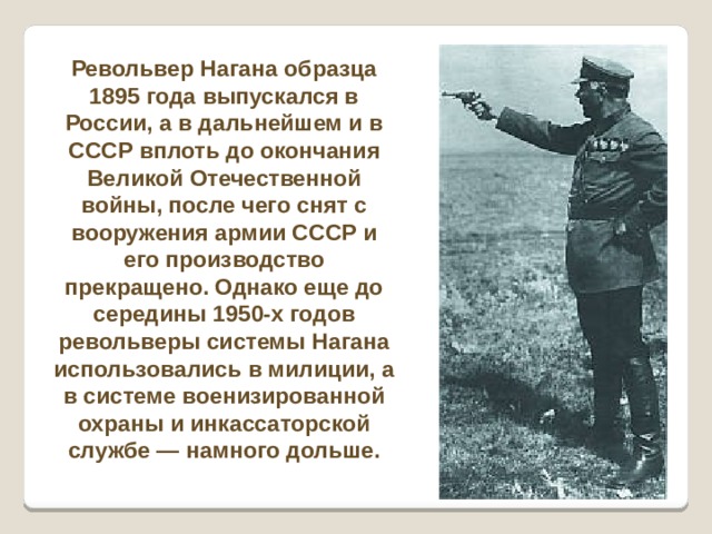 Револьвер Нагана образца 1895 года выпускался в России, а в дальнейшем и в СССР вплоть до окончания Великой Отечественной войны, после чего снят с вооружения армии СССР и его производство прекращено. Однако еще до середины 1950-х годов револьверы системы Нагана использовались в милиции, а в системе военизированной охраны и инкассаторской службе — намного дольше. 