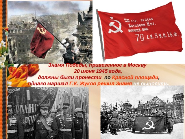 Знамя Победы, привезенное в Москву 20 июня 1945 года,  должны были пронести по Красной площади ,  однако маршал Г.К. Жуков решил Знамя не выносить. 