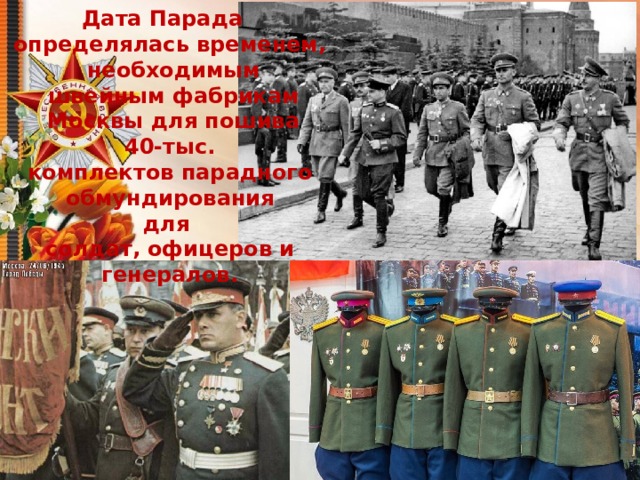 Дата Парада определялась временем,  необходимым  швейным фабрикам  Москвы для пошива  40-тыс. комплектов парадного  обмундирования для солдат, офицеров и генералов. 