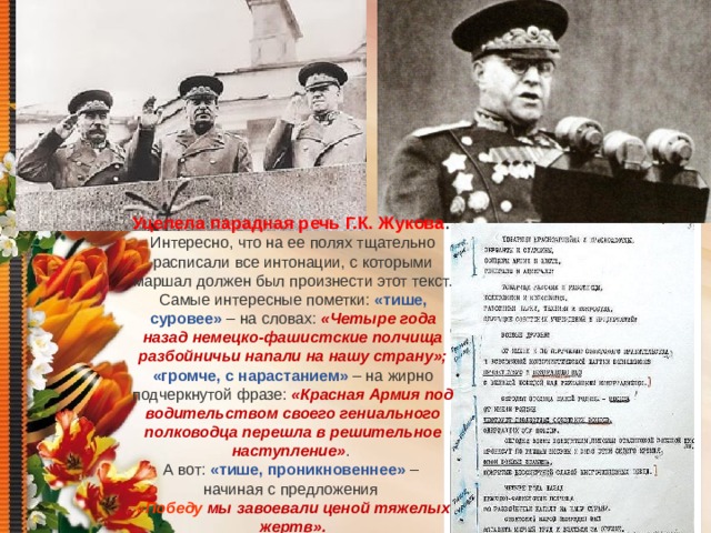 Уцелела парадная речь Г.К. Жукова . Интересно, что на ее полях тщательно расписали все интонации, с которыми маршал должен был произнести этот текст. Самые интересные пометки: «тише, суровее» – на словах: «Четыре года назад немецко-фашистские полчища разбойничьи напали на нашу страну»; «громче, с нарастанием» – на жирно подчеркнутой фразе: «Красная Армия под водительством своего гениального полководца перешла в решительное наступление» . А вот: «тише, проникновеннее» – начиная с предложения «Победу мы завоевали ценой тяжелых жертв».  