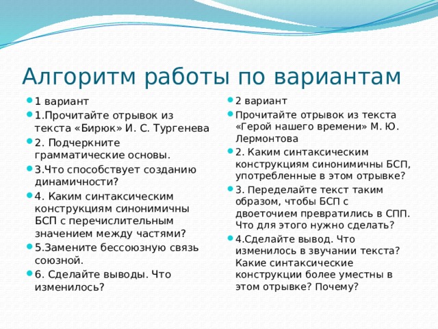 Алгоритм работы по вариантам 1 вариант 1.Прочитайте отрывок из текста «Бирюк» И. С. Тургенева 2. Подчеркните грамматические основы. 3.Что способствует созданию динамичности?  4. Каким синтаксическим конструкциям синонимичны БСП с перечислительным значением между частями?  5.Замените бессоюзную связь союзной. 6. Сделайте выводы. Что изменилось? 2 вариант Прочитайте отрывок из текста «Герой нашего времени» М. Ю. Лермонтова 2. Каким синтаксическим конструкциям синонимичны БСП, употребленные в этом отрывке?  3. Переделайте текст таким образом, чтобы БСП с двоеточием превратились в СПП. Что для этого нужно сделать?  4.Сделайте вывод. Что изменилось в звучании текста? Какие синтаксические конструкции более уместны в этом отрывке? Почему?  