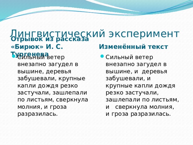 Лингвистический эксперимент Отрывок из рассказа «Бирюк» И. С. Тургенева Изменённый текст Сильный ветер внезапно загудел в вышине, деревья забушевали, крупные капли дождя резко застучали, зашлепали по листьям, сверкнула молния, и гроза разразилась.   Сильный ветер внезапно загудел в вышине, и деревья забушевали, и крупные капли дождя резко застучали, зашлепали по листьям, и сверкнула молния, и гроза разразилась.   