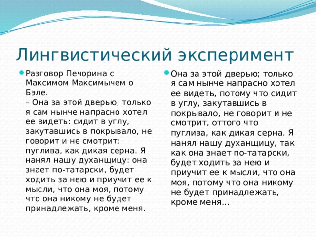 Лингвистический эксперимент Разговор Печорина с Максимом Максимычем о Бэле.  – Она за этой дверью; только я сам нынче напрасно хотел ее видеть: сидит в углу, закутавшись в покрывало, не говорит и не смотрит: пуглива, как дикая серна. Я нанял нашу духанщицу: она знает по-татарски, будет ходить за нею и приучит ее к мысли, что она моя, потому что она никому не будет принадлежать, кроме меня. Она за этой дверью; только я сам нынче напрасно хотел ее видеть, потому что сидит в углу, закутавшись в покрывало, не говорит и не смотрит, оттого что пуглива, как дикая серна. Я нанял нашу духанщицу, так как она знает по-татарски, будет ходить за нею и приучит ее к мысли, что она моя, потому что она никому не будет принадлежать, кроме меня... 