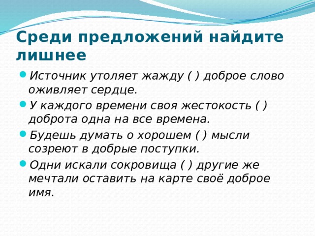 Среди предложений найдите лишнее Источник утоляет жажду ( ) доброе слово оживляет сердце. У каждого времени своя жестокость ( ) доброта одна на все времена. Будешь думать о хорошем ( ) мысли созреют в добрые поступки. Одни искали сокровища ( ) другие же мечтали оставить на карте своё доброе имя. 