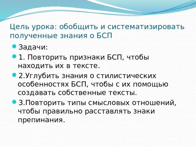 Цель урока: обобщить и систематизировать полученные знания о БСП Задачи: 1. Повторить признаки БСП, чтобы находить их в тексте. 2.Углубить знания о стилистических особенностях БСП, чтобы с их помощью создавать собственные тексты. 3.Повторить типы смысловых отношений, чтобы правильно расставлять знаки препинания. 