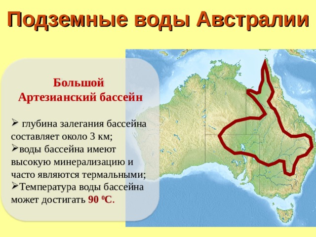Подземные воды Австралии Большой Артезианский бассейн   глубина залегания бассейна составляет около 3 км; воды бассейна имеют высокую минерализацию и часто являются термальными; Температура воды бассейна может достигать 90 0 С . 