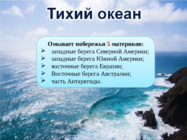 Омывает побережья 5 материков: западные берега Северной Америки; западные берега Южной Америки; восточные берега Евразии; Восточные берега Австралии; часть Антарктиды. 