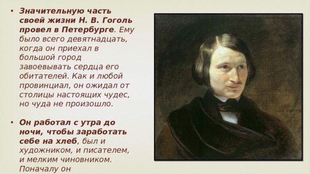 Значительную часть своей жизни Н. В. Гоголь провел в Петербурге . Ему было всего девятнадцать, когда он приехал в большой город завоевывать сердца его обитателей. Как и любой провинциал, он ожидал от столицы настоящих чудес, но чуда не произошло.  Он работал с утра до ночи, чтобы заработать себе на хлеб , был и художником, и писателем, и мелким чиновником. Поначалу он идеализировал Петербург, а затем ему открылась скрытая сторона красивого града.    