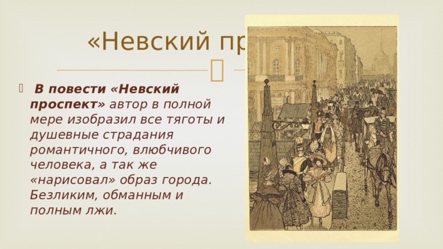 «Невский проспект»  В повести «Невский проспект» автор в полной мере изобразил все тяготы и душевные страдания романтичного, влюбчивого человека, а так же «нарисовал» образ города. Безликим, обманным и полным лжи.   