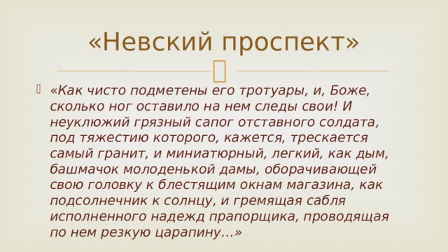 «Невский проспект» « Как чисто подметены его тротуары, и, Боже, сколько ног оставило на нем следы свои! И неуклюжий грязный сапог отставного солдата, под тяжестию которого, кажется, трескается самый гранит, и миниатюрный, легкий, как дым, башмачок молоденькой дамы, оборачивающей свою головку к блестящим окнам магазина, как подсолнечник к солнцу, и гремящая сабля исполненного надежд прапорщика, проводящая по нем резкую царапину…» 