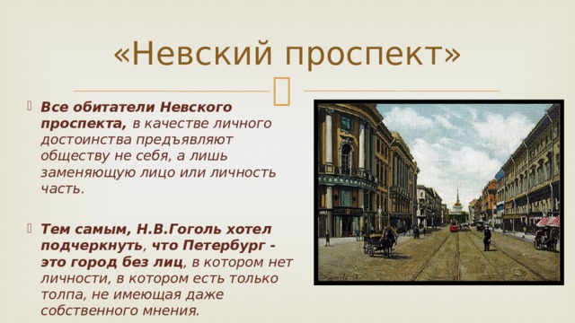 «Невский проспект» Все обитатели Невского проспекта, в качестве личного достоинства предъявляют обществу не себя, а лишь заменяющую лицо или личность часть.  Тем самым, Н.В.Гоголь хотел подчеркнуть , что Петербург - это город без лиц , в котором нет личности, в котором есть только толпа, не имеющая даже собственного мнения.  