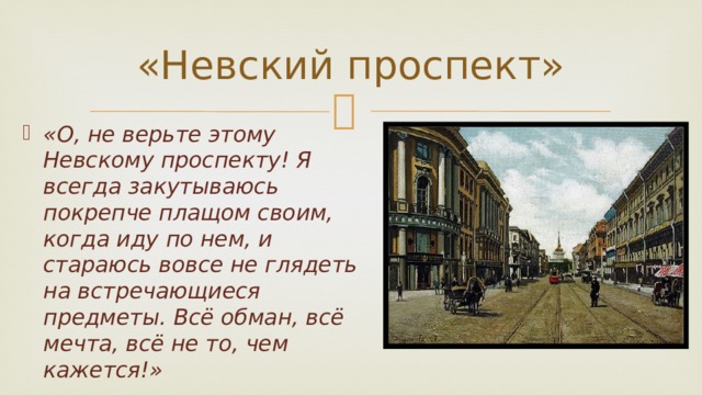 «Невский проспект» «О, не верьте этому Невскому проспекту! Я всегда закутываюсь покрепче плащом своим, когда иду по нем, и стараюсь вовсе не глядеть на встречающиеся предметы. Всё обман, всё мечта, всё не то, чем кажется!»  