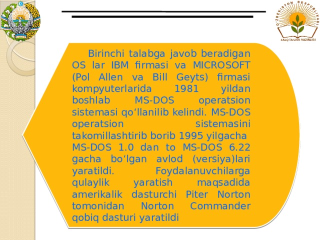  Birinchi talabga javob beradigan OS lar IBM firmasi va MICROSOFT (Pol Allen va Bill Geyts) firmasi kompyuterlarida 1981 yildan boshlab MS-DOS operatsion sistemasi qo‘llanilib kelindi. MS-DOS operatsion sistemasini takomillashtirib borib 1995 yilgacha MS-DOS 1.0 dan to MS-DOS 6.22 gacha bo‘lgan avlod (versiya)lari yaratildi. Foydalanuvchilarga qulaylik yaratish maqsadida amerikalik dasturchi Piter Norton tomonidan Norton Commander qobiq dasturi yaratildi 