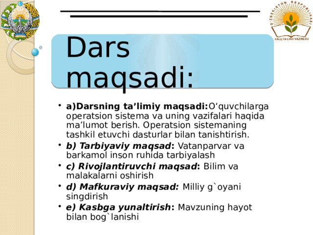 Dars maqsadi: a)Darsning ta’limiy maqsadi: O‘quvchilarga operatsion sistema va uning vazifalari haqida ma’lumot berish. Operatsion sistemaning tashkil etuvchi dasturlar bilan tanishtirish. b) Tarbiyaviy maqsad : Vatanparvar va barkamol inson ruhida tarbiyalash c) Rivojlantiruvchi  maqsad : Bilim va malakalarni oshirish d) Mafkuraviy maqsad:  Milliy g`oyani singdirish e) Kasbga yunaltirish : Mavzuning hayot bilan bog`lanishi  a)Darsning ta’limiy maqsadi: O‘quvchilarga operatsion sistema va uning vazifalari haqida ma’lumot berish. Operatsion sistemaning tashkil etuvchi dasturlar bilan tanishtirish. b) Tarbiyaviy maqsad : Vatanparvar va barkamol inson ruhida tarbiyalash c) Rivojlantiruvchi  maqsad : Bilim va malakalarni oshirish d) Mafkuraviy maqsad:  Milliy g`oyani singdirish e) Kasbga yunaltirish : Mavzuning hayot bilan bog`lanishi  