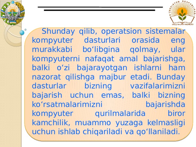  Shunday qilib, operatsion sistemalar kompyuter dasturlari orasida eng murakkabi bo‘libgina qolmay, ular kompyuterni nafaqat amal bajarishga, balki o‘zi bajarayotgan ishlarni ham nazorat qilishga majbur etadi. Bunday dasturlar bizning vazifalarimizni bajarish uchun emas, balki bizning ko‘rsatmalarimizni bajarishda kompyuter qurilmalarida biror kamchilik, muammo yuzaga kelmasligi uchun ishlab chiqariladi va qo‘llaniladi.   
