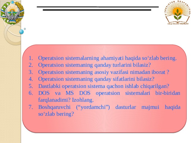 Operatsion sistemalarning ahamiyati haqida so‘zlab bering. Operatsion sistemaning qanday turlarini bilasiz? Operatsion sistemaning asosiy vazifasi nimadan iborat ? Operatsion sistemaning qanday sifatlarini bilasiz? Dastlabki operatsion sistema qachon ishlab chiqarilgan? DOS va MS DOS operatsion sistemalari bir-biridan farqlanadimi? Izohlang. Boshqaruvchi (“yordamchi”) dasturlar majmui haqida so‘zlab bering? 