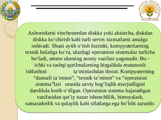 Axborotlarni vinchesterdan diskka yoki aksincha, diskdan diskka ko‘chirish kabi turli servis xizmatlarni amalga oshiradi. Shuni aytib o‘tish lozimki, kompyuterlarning texnik holatiga ko‘ra, ulardagi operatsion sistemalar turlicha bo‘ladi, ammo ularning asosiy vazifasi yagonadir. Bu - ichki va tashqi qurilmalarning birgalikda mutanosib ishlashini ta’minlashdan iborat. Kompyuterning “dasturli ta’minot”, “texnik ta’minot” va “operatsion sistema”lari orasida uzviy bog‘liqlik mavjudligini darslikda korib o‘tilgan. Operatsion sistema bajaradigan vazifasidan qat’iy nazar ishonchlilik, himoyalash, samaradorlik va qulaylik kabi sifatlarga ega bo‘lshi zarurdir. 